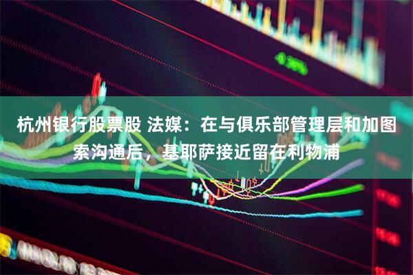 杭州银行股票股 法媒：在与俱乐部管理层和加图索沟通后，基耶萨接近留在利物浦