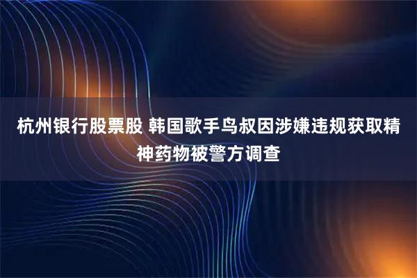 杭州银行股票股 韩国歌手鸟叔因涉嫌违规获取精神药物被警方调查