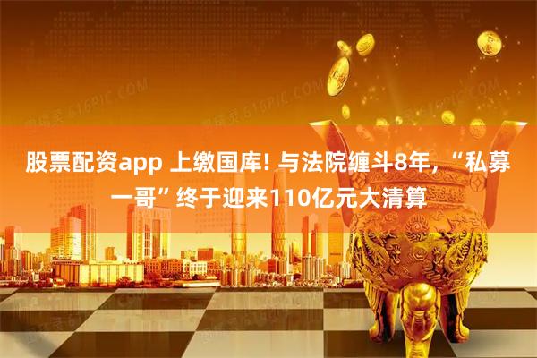 股票配资app 上缴国库! 与法院缠斗8年, “私募一哥”终于迎来110亿元大清算