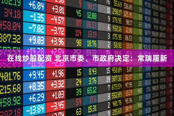 在线炒股配资 北京市委、市政府决定：常瑞履新