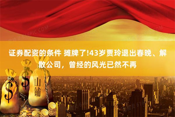 证券配资的条件 摊牌了!43岁贾玲退出春晚、解散公司，曾经的风光已然不再