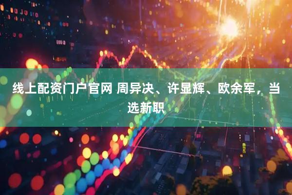 线上配资门户官网 周异决、许显辉、欧余军，当选新职