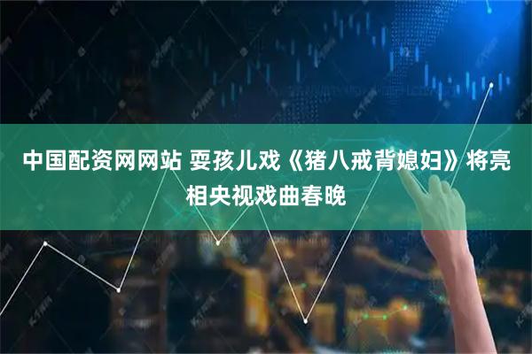 中国配资网网站 耍孩儿戏《猪八戒背媳妇》将亮相央视戏曲春晚