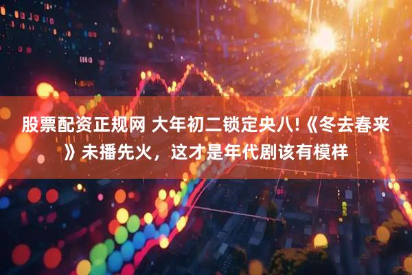 股票配资正规网 大年初二锁定央八!《冬去春来》未播先火，这才是年代剧该有模样