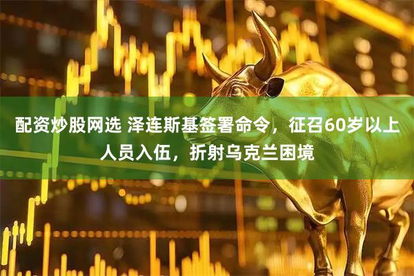 配资炒股网选 泽连斯基签署命令，征召60岁以上人员入伍，折射乌克兰困境