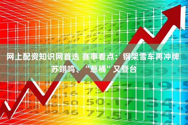 网上配资知识网首选 赛事看点：钢架雪车再冲牌 苏翊鸣、“葱桶”又登台