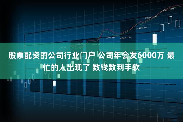 股票配资的公司行业门户 公司年会发6000万 最忙的人出现了 数钱数到手软