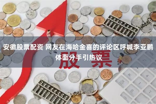安徽股票配资 网友在海哈金喜的评论区呼喊李亚鹏 体面分手引热议