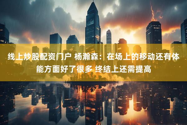 线上炒股配资门户 杨瀚森：在场上的移动还有体能方面好了很多 终结上还需提高