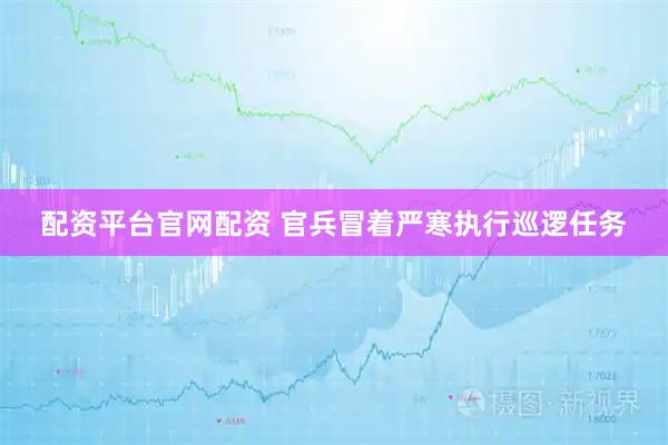 配资平台官网配资 官兵冒着严寒执行巡逻任务