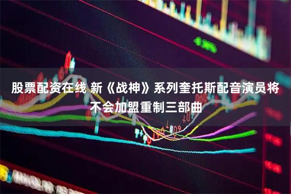 股票配资在线 新《战神》系列奎托斯配音演员将不会加盟重制三部曲