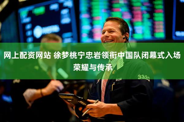 网上配资网站 徐梦桃宁忠岩领衔中国队闭幕式入场 荣耀与传承
