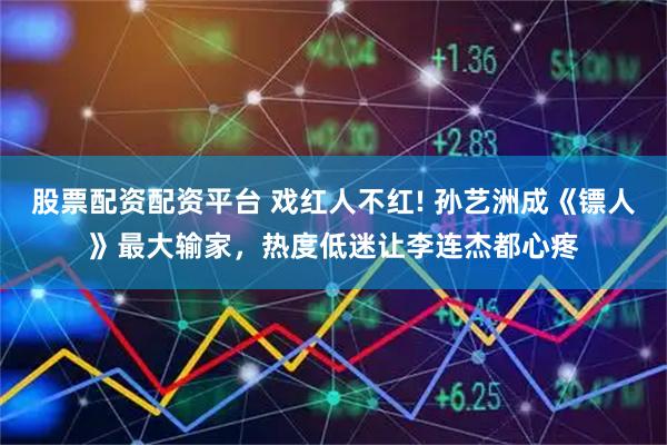 股票配资配资平台 戏红人不红! 孙艺洲成《镖人》最大输家，热度低迷让李连杰都心疼