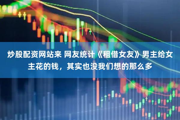 炒股配资网站来 网友统计《租借女友》男主给女主花的钱，其实也没我们想的那么多