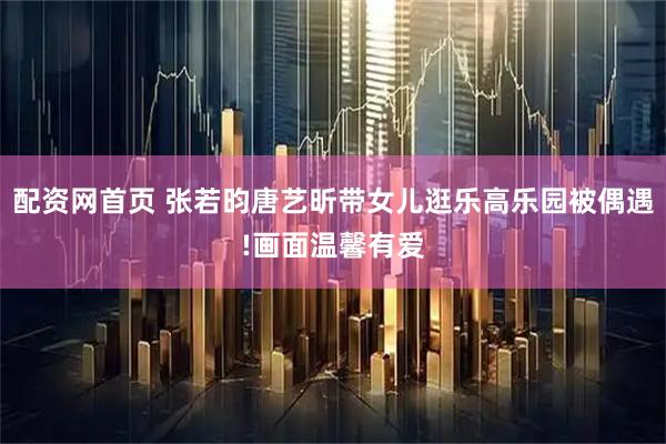 配资网首页 张若昀唐艺昕带女儿逛乐高乐园被偶遇!画面温馨有爱