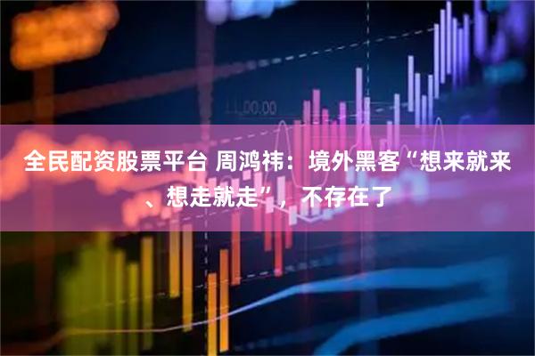全民配资股票平台 周鸿祎：境外黑客“想来就来、想走就走”，不存在了