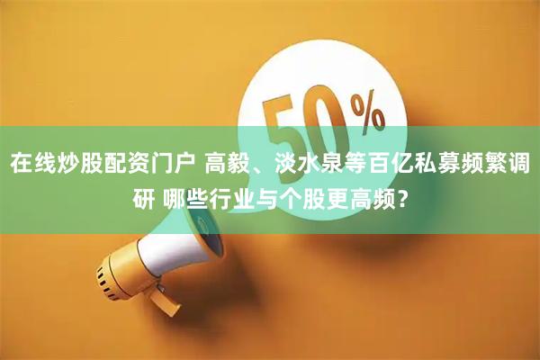 在线炒股配资门户 高毅、淡水泉等百亿私募频繁调研 哪些行业与个股更高频？