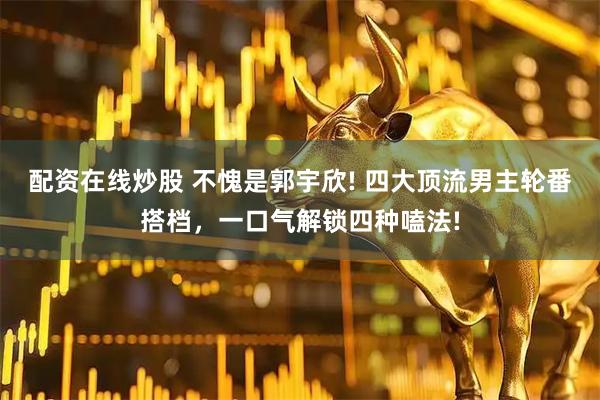 配资在线炒股 不愧是郭宇欣! 四大顶流男主轮番搭档，一口气解锁四种嗑法!