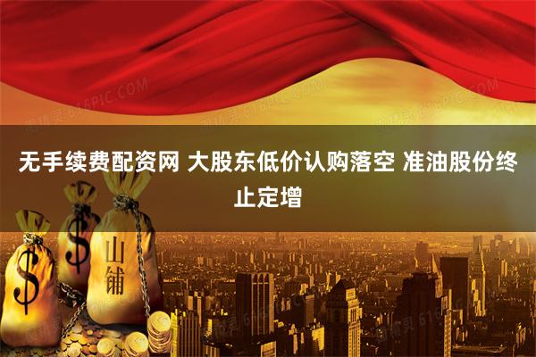 无手续费配资网 大股东低价认购落空 准油股份终止定增