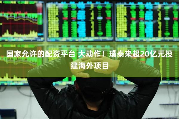 国家允许的配资平台 大动作！璞泰来超20亿元投建海外项目