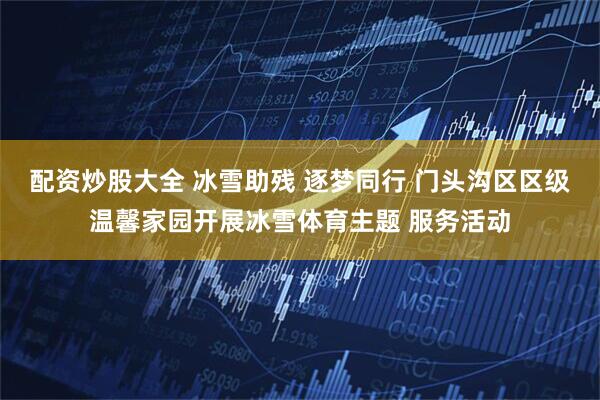 配资炒股大全 冰雪助残 逐梦同行 门头沟区区级温馨家园开展冰雪体育主题 服务活动