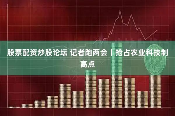 股票配资炒股论坛 记者跑两会丨抢占农业科技制高点