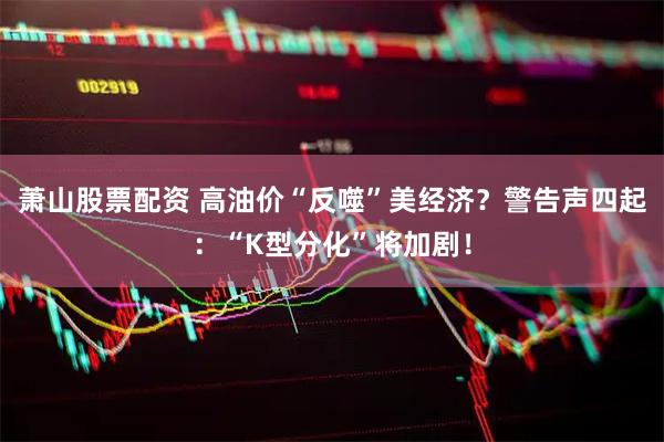 萧山股票配资 高油价“反噬”美经济？警告声四起：“K型分化”将加剧！
