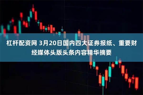 杠杆配资网 3月20日国内四大证券报纸、重要财经媒体头版头条内容精华摘要