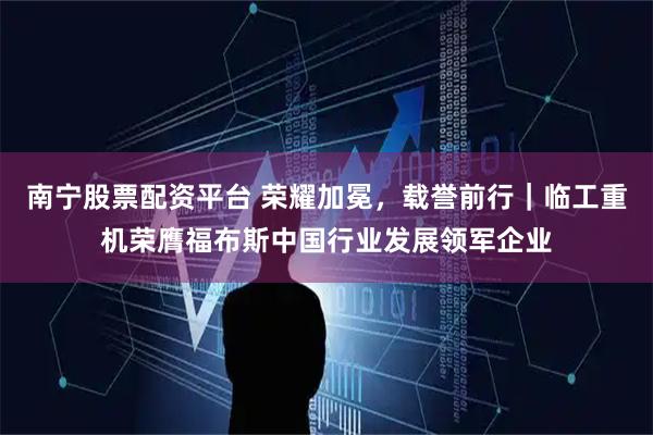 南宁股票配资平台 荣耀加冕，载誉前行｜临工重机荣膺福布斯中国行业发展领军企业