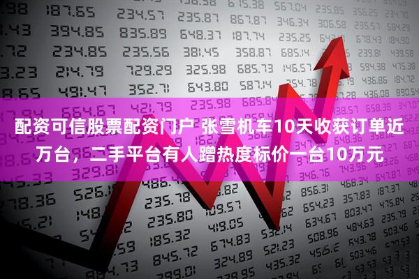 配资可信股票配资门户 张雪机车10天收获订单近万台，二手平台有人蹭热度标价一台10万元