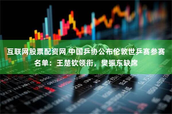 互联网股票配资网 中国乒协公布伦敦世乒赛参赛名单：王楚钦领衔，樊振东缺席