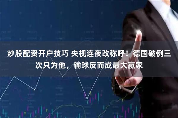 炒股配资开户技巧 央视连夜改称呼！德国破例三次只为他，输球反而成最大赢家